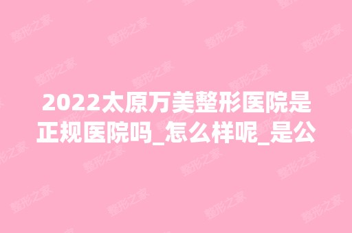 2024太原万美整形医院是正规医院吗_怎么样呢_是公立医院吗