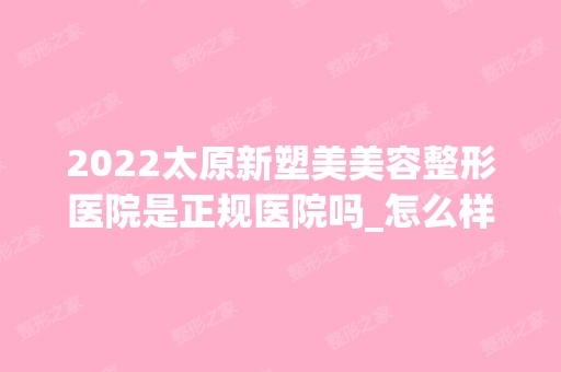 2024太原新塑美美容整形医院是正规医院吗_怎么样呢_是公立医院吗