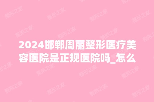 2024邯郸周丽整形医疗美容医院是正规医院吗_怎么样呢_是公立医院吗