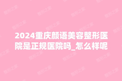 2024重庆颜语美容整形医院是正规医院吗_怎么样呢_是公立医院吗