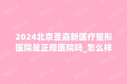 2024北京圣嘉新医疗整形医院是正规医院吗_怎么样呢_是公立医院吗