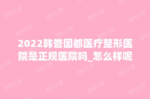 2024韩誉国都医疗整形医院是正规医院吗_怎么样呢_是公立医院吗