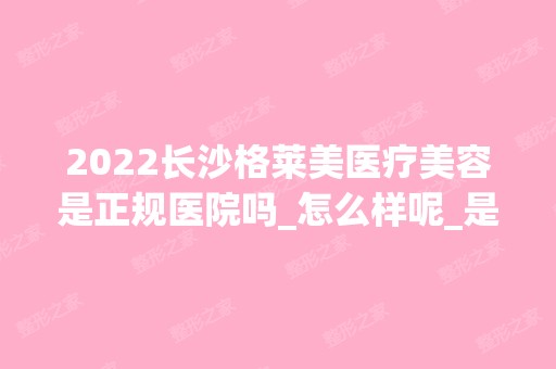 2024长沙格莱美医疗美容是正规医院吗_怎么样呢_是公立医院吗