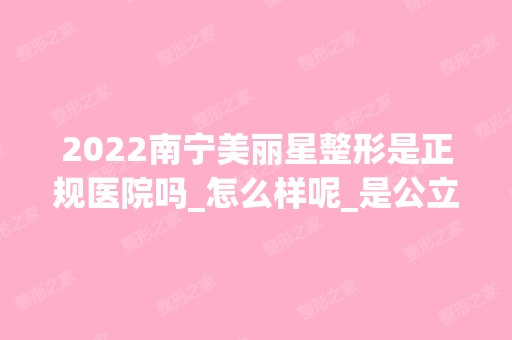 2024南宁美丽星整形是正规医院吗_怎么样呢_是公立医院吗