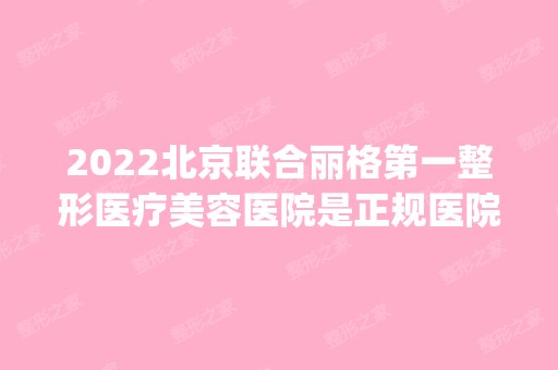 2024北京联合丽格第一整形医疗美容医院是正规医院吗_怎么样呢_是公立医院吗