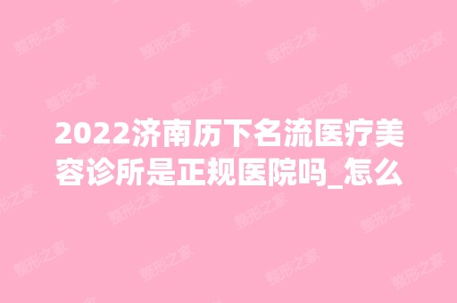 2024济南历下名流医疗美容诊所是正规医院吗_怎么样呢_是公立医院吗