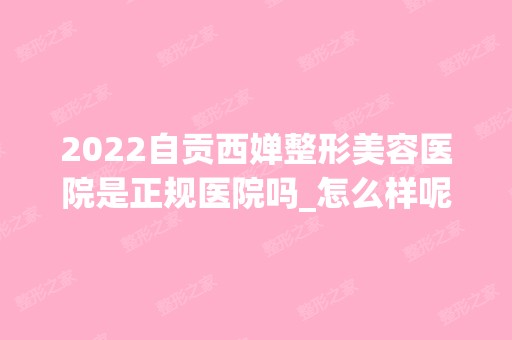 2024自贡西婵整形美容医院是正规医院吗_怎么样呢_是公立医院吗