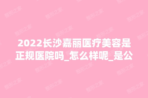 2024长沙嘉丽医疗美容是正规医院吗_怎么样呢_是公立医院吗