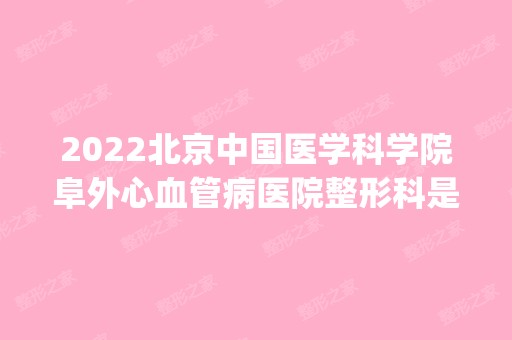 2024北京中国医学科学院阜外心血管病医院整形科是正规医院吗_怎么样呢_是公立医院吗