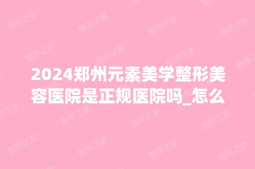 2024郑州元素美学整形美容医院是正规医院吗_怎么样呢_是公立医院吗