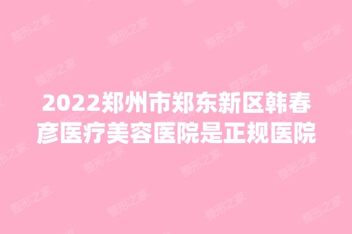 2024郑州市郑东新区韩春彦医疗美容医院是正规医院吗_怎么样呢_是公立医院吗