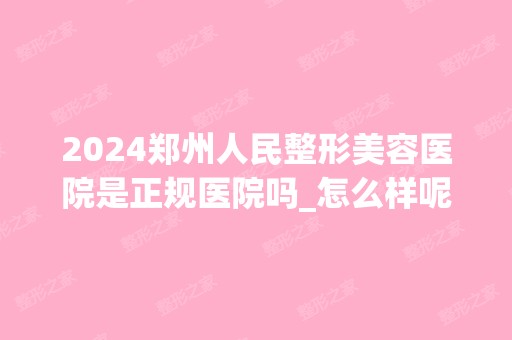 2024郑州人民整形美容医院是正规医院吗_怎么样呢_是公立医院吗