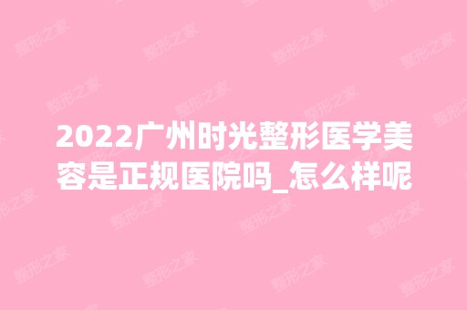 2024广州时光整形医学美容是正规医院吗_怎么样呢_是公立医院吗