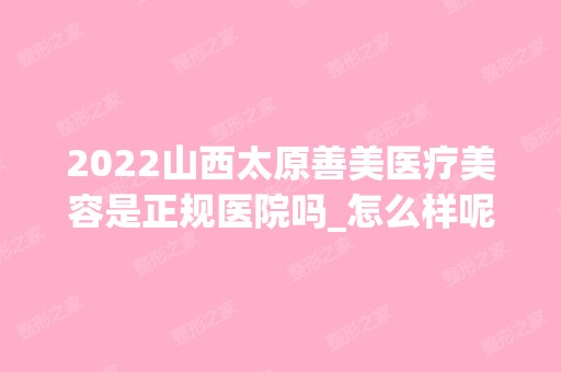 2024山西太原善美医疗美容是正规医院吗_怎么样呢_是公立医院吗