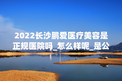 2024长沙鹏爱医疗美容是正规医院吗_怎么样呢_是公立医院吗