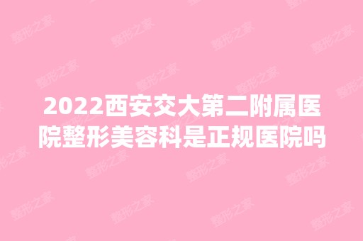 2024西安交大第二附属医院整形美容科是正规医院吗_怎么样呢_是公立医院吗