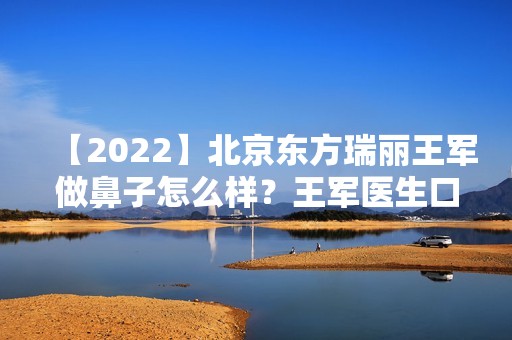 【2024】北京东方瑞丽王军做鼻子怎么样？王军医生口碑好吗？来看案例