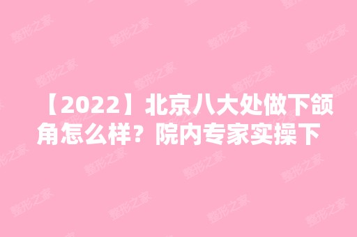 【2024】北京八大处做下颌角怎么样？院内专家实操下颌角削骨案例图来袭！