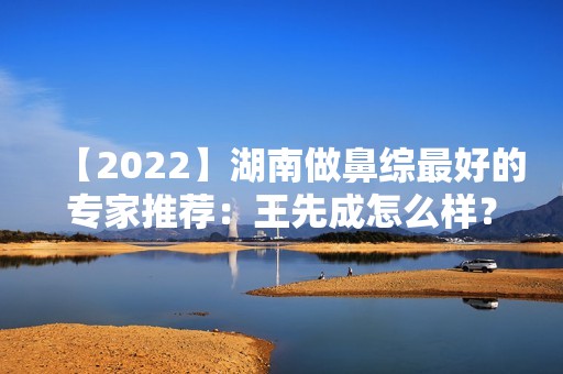 【2024】湖南做鼻综比较好的专家推荐：王先成怎么样？附案例效果预约价格