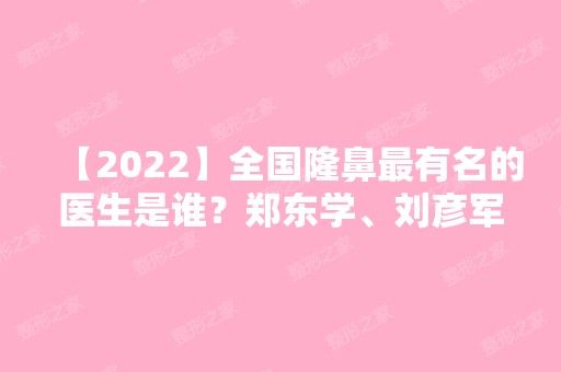 【2024】全国隆鼻有名的医生是谁？郑东学、刘彦军、巫文云、罗汇东、李战强、李圣