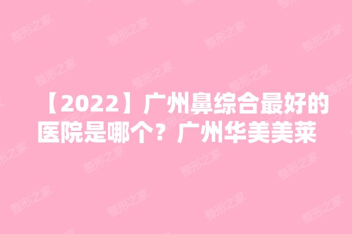 【2024】广州鼻综合比较好的医院是哪个？广州华美美莱军美曙光韩妃紫馨做鼻子谁厉害？