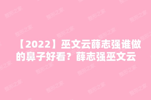 【2024】巫文云薛志强谁做的鼻子好看？薛志强巫文云案例对比附价格表