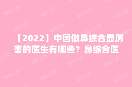 【2024】中国做鼻综合厉害的医生有哪些？鼻综合医生预约排名_价格表