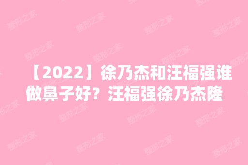 【2024】徐乃杰和汪福强谁做鼻子好？汪福强徐乃杰隆鼻案例对比_价格表