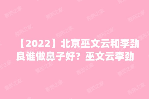 【2024】北京巫文云和李劲良谁做鼻子好？巫文云李劲良案例对比预约_价格表