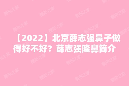 【2024】北京薛志强鼻子做得好不好？薛志强隆鼻简介预约附价格表