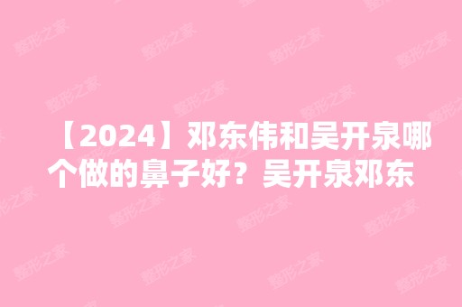 【2024】邓东伟和吴开泉哪个做的鼻子好？吴开泉邓东伟隆鼻简介预约