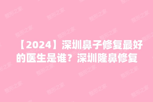 【2024】深圳鼻子修复比较好的医生是谁？深圳隆鼻修复专家排名_价格表