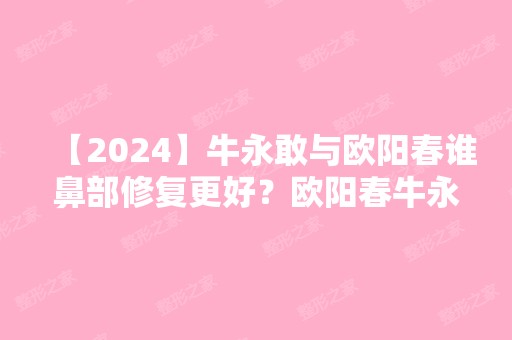 【2024】牛永敢与欧阳春谁鼻部修复更好？欧阳春牛永敢对比谁技术好？附2024新价格