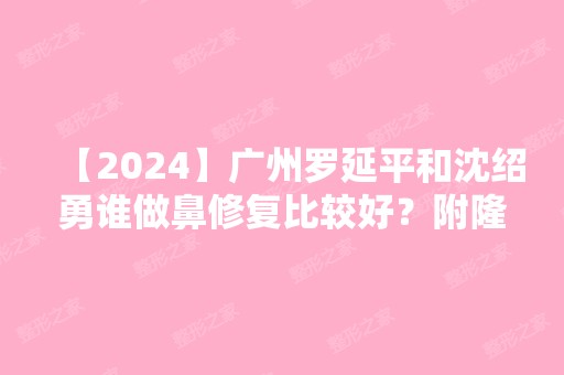 【2024】广州罗延平和沈绍勇谁做鼻修复比较好？附隆鼻价格表