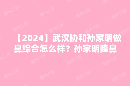 【2024】武汉协和孙家明做鼻综合怎么样？孙家明隆鼻简介预约+2024新价格表推荐