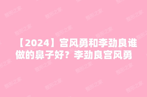 【2024】宫风勇和李劲良谁做的鼻子好？李劲良宫风勇隆鼻谁技术好？附隆鼻前后照片对