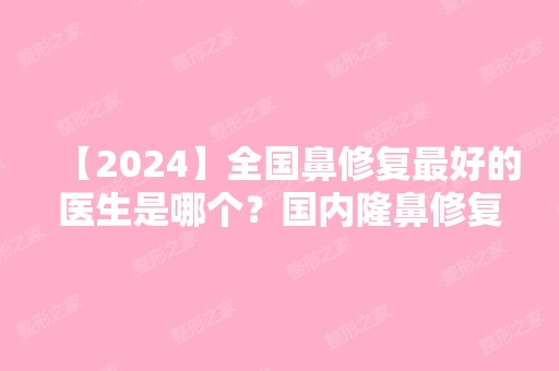 【2024】全国鼻修复比较好的医生是哪个？国内隆鼻修复预约前十名专家介绍+价目表推荐