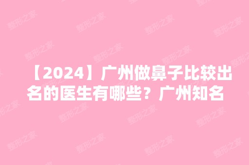 【2024】广州做鼻子比较出名的医生有哪些？广州知名隆鼻专家排名+专家介绍+价目表参