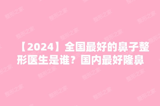 【2024】全国比较好的鼻子整形医生是谁？国内比较好隆鼻专家前十名专家介绍+新价格参