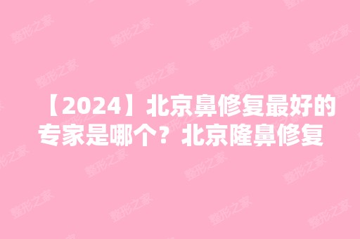 【2024】北京鼻修复比较好的专家是哪个？北京隆鼻修复医生前十名专家介绍+2024新价格