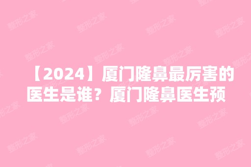 【2024】厦门隆鼻厉害的医生是谁？厦门隆鼻医生预约排名推荐+医生详细介绍+新价