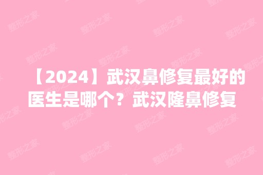 【2024】武汉鼻修复比较好的医生是哪个？武汉隆鼻修复专家预约排名_价格表