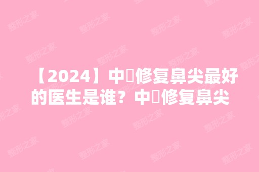 【2024】中囯修复鼻尖比较好的医生是谁？中囯修复鼻尖比较好的医生推荐？附隆鼻医生介绍