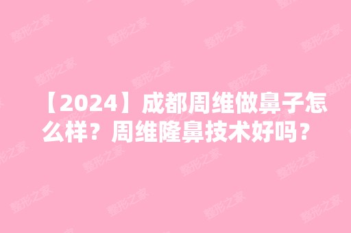 【2024】成都周维做鼻子怎么样？周维隆鼻技术好吗？附价格表