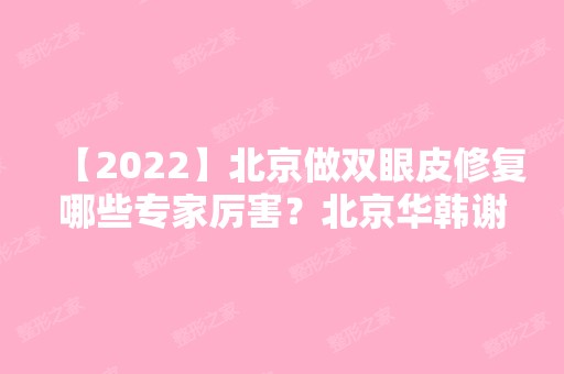 【2024】北京做双眼皮修复哪些专家厉害？北京华韩谢立宁怎么样？附案例分析和价格表