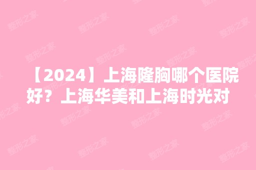 【2024】上海隆胸哪个医院好？上海华美和上海时光对比来袭