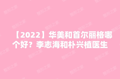 【2024】华美和首尔丽格哪个好？李志海和朴兴植医生谁技术更好一些？