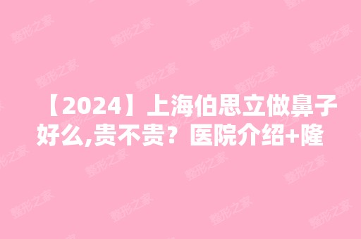 【2024】上海伯思立做鼻子好么,贵不贵？医院介绍+隆鼻案例对比图