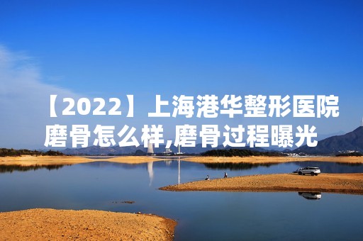 【2024】上海港华整形医院磨骨怎么样,磨骨过程曝光！附价格表