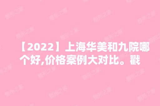 【2024】上海华美和九院哪个好,价格案例大对比。戳进来了解